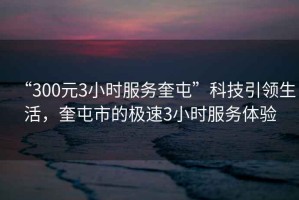 “300元3小時(shí)服務(wù)奎屯”科技引領(lǐng)生活，奎屯市的極速3小時(shí)服務(wù)體驗(yàn)
