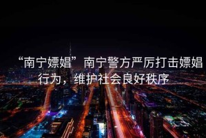 “南寧嫖娼”南寧警方嚴(yán)厲打擊嫖娼行為，維護(hù)社會(huì)良好秩序