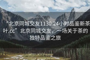 “北京同城交友1130.24小時(shí)品鑒新茶葉.cc”北京同城交友，一場關(guān)于茶的獨(dú)特品鑒之旅