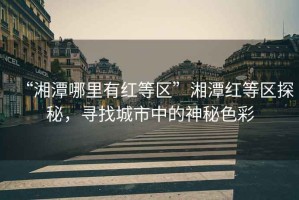 “湘潭哪里有紅等區(qū)”湘潭紅等區(qū)探秘，尋找城市中的神秘色彩