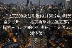 “北京300塊錢(qián)附近約1130.24小時(shí)品鑒新茶葉.cc”北京新茶葉品鑒之旅，探索三百元內(nèi)的茶葉奧秘，全天候沉浸體驗(yàn)