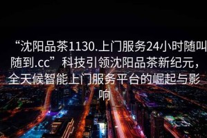 “沈陽品茶1130.上門服務24小時隨叫隨到.cc”科技引領沈陽品茶新紀元，全天候智能上門服務平臺的崛起與影響