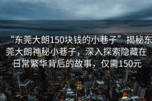 “東莞大朗150塊錢的小巷子”揭秘東莞大朗神秘小巷子，深入探索隱藏在日常繁華背后的故事，僅需150元