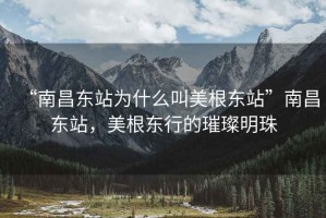 “南昌東站為什么叫美根東站”南昌東站，美根東行的璀璨明珠