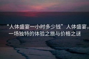 “人體盛宴一小時多少錢”人體盛宴，一場獨特的體驗之旅與價格之謎