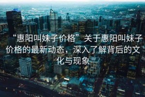 “惠陽叫妹子價(jià)格”關(guān)于惠陽叫妹子價(jià)格的最新動(dòng)態(tài)，深入了解背后的文化與現(xiàn)象