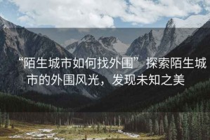 “陌生城市如何找外圍”探索陌生城市的外圍風(fēng)光，發(fā)現(xiàn)未知之美