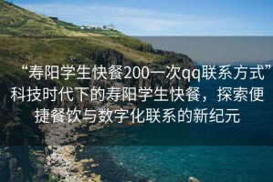 “壽陽學(xué)生快餐200一次qq聯(lián)系方式”科技時代下的壽陽學(xué)生快餐，探索便捷餐飲與數(shù)字化聯(lián)系的新紀(jì)元