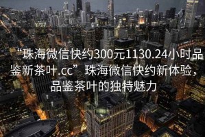 “珠海微信快約300元1130.24小時品鑒新茶葉.cc”珠海微信快約新體驗，品鑒茶葉的獨特魅力
