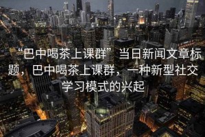 “巴中喝茶上課群”當日新聞文章標題，巴中喝茶上課群，一種新型社交學習模式的興起