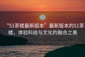 “51茶樓最新版本”最新版本的51茶樓，體驗科技與文化的融合之美