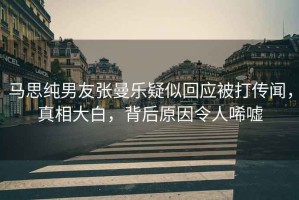 馬思純男友張曼樂疑似回應被打傳聞，真相大白，背后原因令人唏噓