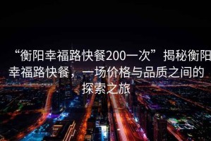 “衡陽幸福路快餐200一次”揭秘衡陽幸福路快餐，一場價格與品質(zhì)之間的探索之旅