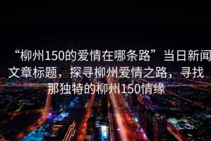 “柳州150的愛(ài)情在哪條路”當(dāng)日新聞文章標(biāo)題，探尋柳州愛(ài)情之路，尋找那獨(dú)特的柳州150情緣