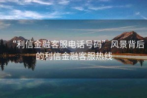 “利信金融客服電話號(hào)碼”風(fēng)景背后的利信金融客服熱線