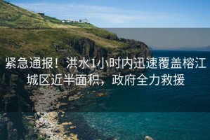 緊急通報！洪水1小時內(nèi)迅速覆蓋榕江城區(qū)近半面積，政府全力救援