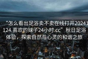 “怎么看出足浴賣不賣在線打開(kāi)20241124.喜歡的妹子24小時(shí).cc”秋日足浴體驗(yàn)，探索自然與心靈的和諧之旅