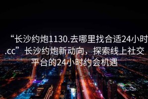 “長(zhǎng)沙約炮1130.去哪里找合適24小時(shí).cc”長(zhǎng)沙約炮新動(dòng)向，探索線上社交平臺(tái)的24小時(shí)約會(huì)機(jī)遇