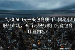 “小姐500元一般包含項目”揭秘小姐服務市場，五百元服務項目究竟包含哪些內容？