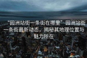“園洲站街一條街在哪里”園洲站街一條街最新動(dòng)態(tài)，揭秘其地理位置與魅力所在