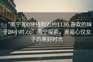“南寧300塊錢附近約1130.喜歡的妹子24小時.cc”南寧探索，邂逅心儀女子的美好時光
