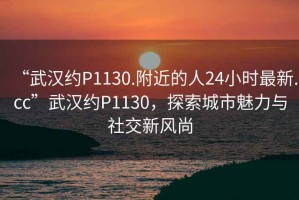 “武漢約P1130.附近的人24小時(shí)最新.cc”武漢約P1130，探索城市魅力與社交新風(fēng)尚