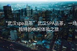 “武漢spa品茶”武漢SPA品茶，一場獨特的休閑體驗之旅