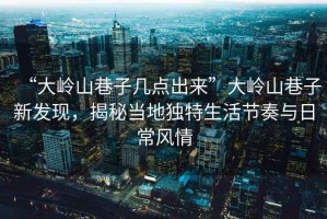“大嶺山巷子幾點(diǎn)出來”大嶺山巷子新發(fā)現(xiàn)，揭秘當(dāng)?shù)鬲?dú)特生活節(jié)奏與日常風(fēng)情