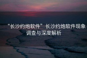 “長沙約炮軟件”長沙約炮軟件現象調查與深度解析