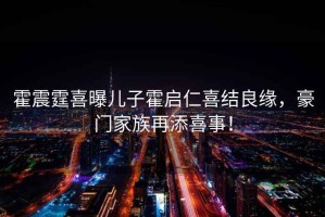 霍震霆喜曝兒子霍啟仁喜結良緣，豪門家族再添喜事！