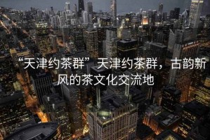 “天津約茶群”天津約茶群，古韻新風(fēng)的茶文化交流地