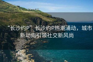 “長(zhǎng)沙約P”長(zhǎng)沙約P熱潮涌動(dòng)，城市新動(dòng)向引領(lǐng)社交新風(fēng)尚