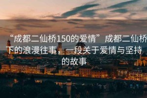 “成都二仙橋150的愛情”成都二仙橋下的浪漫往事，一段關于愛情與堅持的故事