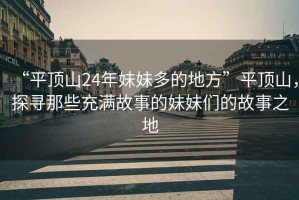 “平頂山24年妹妹多的地方”平頂山，探尋那些充滿故事的妹妹們的故事之地
