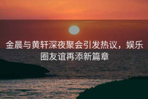 金晨與黃軒深夜聚會(huì)引發(fā)熱議，娛樂圈友誼再添新篇章
