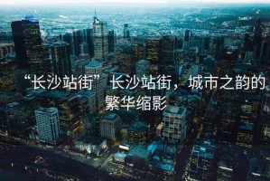 “長(zhǎng)沙站街”長(zhǎng)沙站街，城市之韻的繁華縮影