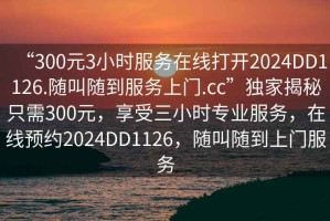“300元3小時(shí)服務(wù)在線打開2024DD1126.隨叫隨到服務(wù)上門.cc”獨(dú)家揭秘只需300元，享受三小時(shí)專業(yè)服務(wù)，在線預(yù)約2024DD1126，隨叫隨到上門服務(wù)