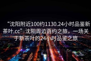 “沈陽(yáng)附近100約1130.24小時(shí)品鑒新茶葉.cc”沈陽(yáng)周邊百約之旅，一場(chǎng)關(guān)于新茶葉的24小時(shí)品鑒之旅