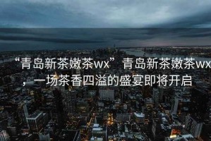 “青島新茶嫩茶wx”青島新茶嫩茶wx，一場(chǎng)茶香四溢的盛宴即將開(kāi)啟