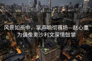 風景如畫中，掌聲響徹賽場—趙心童為偶像奧沙利文深情鼓掌