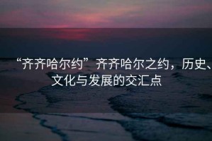 “齊齊哈爾約”齊齊哈爾之約，歷史、文化與發(fā)展的交匯點(diǎn)