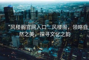“風(fēng)樓閣官網(wǎng)入口”風(fēng)樓閣，領(lǐng)略自然之美，探尋文化之韻