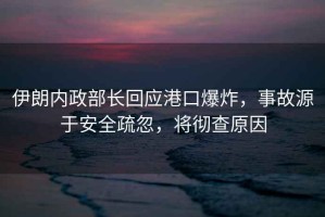 伊朗內(nèi)政部長(zhǎng)回應(yīng)港口爆炸，事故源于安全疏忽，將徹查原因