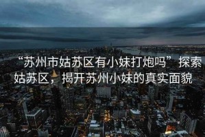 “蘇州市姑蘇區(qū)有小妹打炮嗎”探索姑蘇區(qū)，揭開蘇州小妹的真實面貌