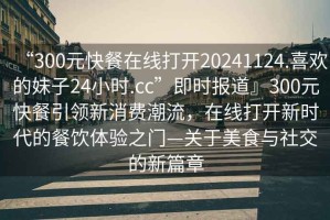 “300元快餐在線打開20241124.喜歡的妹子24小時(shí).cc”即時(shí)報(bào)道』300元快餐引領(lǐng)新消費(fèi)潮流，在線打開新時(shí)代的餐飲體驗(yàn)之門—關(guān)于美食與社交的新篇章