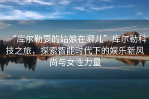 “庫爾勒耍的姑娘在哪兒”庫爾勒科技之旅，探索智能時代下的娛樂新風尚與女性力量