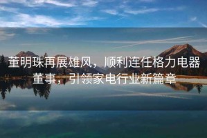 董明珠再展雄風(fēng)，順利連任格力電器董事，引領(lǐng)家電行業(yè)新篇章