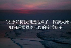 “太原如何找到接活妹子”探索太原，如何輕松找到心儀的接活妹子
