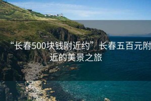 “長春500塊錢附近約”長春五百元附近的美景之旅