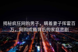 揭秘瘋狂網(wǎng)購男子，瞞著妻子揮霍百萬，網(wǎng)購成癮背后的家庭悲劇